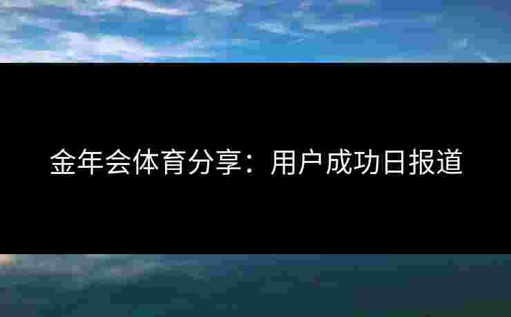 金年会体育分享：用户成功日报道