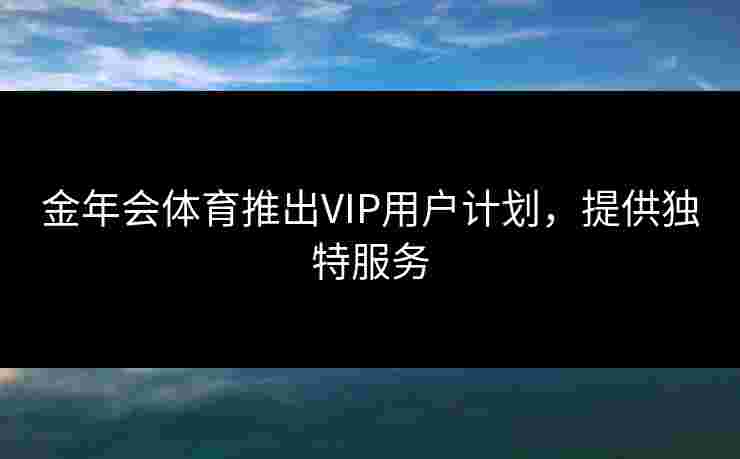 金年会体育推出VIP用户计划，提供独特服务