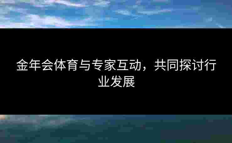 金年会体育与专家互动，共同探讨行业发展